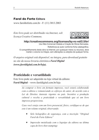 2                                                                    Rodolfo Nakamura




Farol do Forte Editora
www.faroldoforte.com.br - F: (11) 3013.2083


Este livro pode ser distribuído via Internet, sob
licença Creative Commons.
          http://creativecommons.org/licenses/by-nc-nd/2.5/br/
                           Uso Não-Comercial-Vedada a Criação de Obras Derivadas.
                                     Referência ao autor conforme ficha catalográfica.
     O compartilhamento desta obra na Internet, por quaisquer meios ou recursos, deve
           manter o volume na íntegra, sem alterações ou edições de qualquer forma.

O arquivo original está disponível, na íntegra, para download gratuito
no site da nossa livraria eletrônica Farol Digital
(www.faroldigital.com.br/loja).



Praticidade e versatilidade
Este livro pode ser adquirido na loja virtual da editora:
Farol Digital – www.faroldigital.com.br/loja
        Ao comprar o livro em formato impresso, você estará colaborando
        com a editora e remunerando os esforços do autor, de acordo com a
        Lei de Direitos Autorais vigentes no país. Incentive a produção
        cultural e receba a praticidade e versatilidade que só um livro
        impresso proporciona.
        Caso você esteja com um livro presencial, físico, certifique-se de que
        este é um volume original, observando:

            •    Selo holográfico de segurança, com a inscrição “Original
                 Farol do Forte Editora”

            •    Impressão metalizada com o logotipo da editora na última
                 capa do livro (hot-stamping)
 