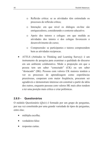 40                                                          Rodolfo Nakamura




              o   Reflexão crítica: se as atividades têm estimulado os
                  processos de reflexão crítica;
              o   Interação: em que nível os diálogos on-line são
                  enriquecedores, considerando o contexto educativo.
              o   Apoio dos tutores e colegas: em que medida as
                  atividades dos tutores e dos colegas favorecem o
                  desenvolvimento do curso;
              o   Compreensão: se participantes e tutores compreendem
                  bem as atividades recíprocas.

     •    ATTLS (Attitudes to Thinking and Learning Survey): é um
          instrumento de pesquisa para examinar a qualidade do discurso
          em um ambiente colaborativo. Mede a proporção em que a
          pessoa tem um saber “conectado” (CK) ou um saber
          “destacado” (SK). Pessoas com valores CK maiores tendem a
          ver os processos de aprendizagem como experiências
          prazeirozas, cooperam com maior freqüência, procuram ser
          agradáveis e demonstram interesse em construir a partir da idéia
          dos outros, enquanto pessoas com valores SK mais altos tendem
          a ter uma posição mais crítica e criar polêmicas.


2.8.9 -     Questionários
O módulo Questionário (Quiz) é formado por um grupo de perguntas,
por sua vez constituído por uma grande variedade de tipos de perguntas,
entre elas:

     •    múltipla escolha;

     •    verdadeiro-falso

     •    respostas curtas.
 