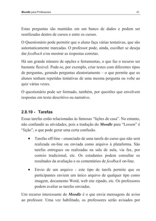 Moodle para Professores                                                41




Estas perguntas são mantidas em um banco de dados e podem ser
reutilizadas dentro de cursos e entre os cursos.
O Questionário pode permitir que o aluno faça várias tentativas, que são
automaticamente marcadas. O professor pode, ainda, escolher se deseja
dar feedback e/ou mostrar as respostas corretas.
Há um grande número de opções e ferramentas, o que faz o recurso ser
bastante flexível. Pode-se, por exemplo, criar testes com diferentes tipos
de perguntas, gerando perguntas aleatoriamente – o que permite que os
alunos tenham repetidas tentativas de uma mesma pergunta ou volte ao
quiz várias vezes.
O questionário pode ser formado, também, por questões que envolvem
respostas em texto descritivo ou narrativo.


2.8.10 - Tarefas
Essas tarefas estão relacionadas às famosas “lições de casa”. No entanto,
não confundir as atividades, pois a tradução do Moodle para “Lesson” é
“lição”, o que pode gerar uma certa confusão.

     •    Tarefas off-line - enunciado de uma tarefa do curso que não será
          realizada on-line ou enviada como arquivo à plataforma. São
          tarefas entregues ou realizadas na sala de aula, via fax, por
          correio tradicional, etc. Os estudantes podem consultar os
          resultados da avaliação e os comentários de feedback on-line.

     •    Envio de um arquivo - este tipo de tarefa permite que os
          participantes enviem um único arquivo de qualquer tipo como
          imagem, documento Word, web site zipado, etc. Os professores
          podem avaliar as tarefas enviadas.
Um recurso interessante do Moodle é o que envia mensagens de aviso
ao professor. Uma vez habilitado, os professores serão avisados por
 