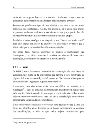 42                                                       Rodolfo Nakamura




meio de mensagens breves, por correio eletrônico, sempre que os
estudantes adicionarem ou atualizarem um documento enviado.
Somente os professores que são autorizados a dar nota a um envio em
particular são notificados. Assim, por exemplo, se o curso usa grupos
separados, então os professores associados a um grupo particular não
irão receber nenhum aviso sobre estudantes de outros grupos.
Também pode-se configurar o bloqueio a um “Novo envio de tarefa”
para que apenas um envio do arquivo seja autorizado, evitando que o
aluno entregue a mesma tarefa após a sua avaliação.
Por outro lado, pode-se encorajar os alunos a melhorarem seu
desempenho, ou, ainda, quando é previsto um sistema de sucessivas
avaliações, autorizando-os a reenviar a mesma tarefa.


2.8.11 - Wiki
O Wiki é uma ferramenta interativa de construção de uma base de
conhecimento. Trata-se de um sistema que permite a fácil construção de
páginas informativas com hyperlinks entre si. No entanto, não é preciso
treinamento em linguagem alguma para operá-lo.
Atualmente, um dos casos mais bem sucedidos na internet, é o
Wikipedia9. Todos os usuários podem incluir, modificar ou excluir uma
informação. Esta liberdade faz com que a construção do conhecimento
seja colaborativo e motivador, uma vez que a contribuição do usuário é
prontamente visualizada no computador.
Uma característica marcante é o caráter auto-regulador que é uma das
bases da filosofia Wiki. Embora possa haver mecanismos de controle
das atualizações, a idéia é que todos sejam responsáveis pela



9
    http://www.wikipedia.com
 