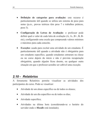 44                                                          Rodolfo Nakamura




     •   Definição de categorias para avaliação: este recurso é
         particularmente útil quando se utiliza um sistema de peso para
         notas (p.ex., provas teóricas têm peso 7 e trabalhos práticos,
         peso 3).

     •   Configuração de Letras de Avaliação: o professor pode
         definir qual o valor de cada letra de avaliação (A, A-, B+, B, B-
         etc), configurando uma escala que compreende valores mínimos
         e máximos para cada conceito.

     •   Exceções: usado para excluir uma atividade de um estudante. É
         particularmente útil quando a atividade não é obrigatória para
         um estudante específico, quando estudantes entraram na classe
         ou no curso depois do início e não é prevista recuperação
         obrigatória, quando alguém ficou doente, ou qualquer outra
         situação em que o professor acredite ser cabível uma exceção.



2.10 - Relatórios
A ferramenta Relatórios permite visualizar as atividades dos
participantes do curso. Pode-se visualizar:

     •   Atividade de um aluno específico ou de todos os alunos;

     •   Atividade de um dia específico ou de todos os dias;

     •   Atividade específica;

     •   Atividades na última hora (considerando-se o horário do
         servidor onde o Moodle está instalado).
 
