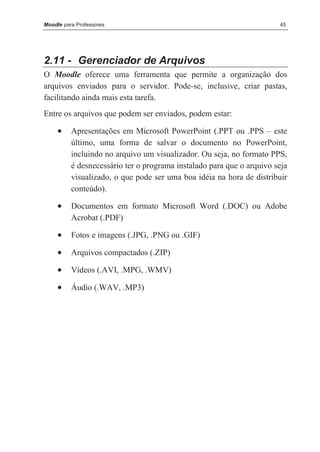 Moodle para Professores                                                45




2.11 - Gerenciador de Arquivos
O Moodle oferece uma ferramenta que permite a organização dos
arquivos enviados para o servidor. Pode-se, inclusive, criar pastas,
facilitando ainda mais esta tarefa.
Entre os arquivos que podem ser enviados, podem estar:

     •    Apresentações em Microsoft PowerPoint (.PPT ou .PPS – este
          último, uma forma de salvar o documento no PowerPoint,
          incluindo no arquivo um visualizador. Ou seja, no formato PPS,
          é desnecessário ter o programa instalado para que o arquivo seja
          visualizado, o que pode ser uma boa idéia na hora de distribuir
          conteúdo).

     •    Documentos em formato Microsoft Word (.DOC) ou Adobe
          Acrobat (.PDF)

     •    Fotos e imagens (.JPG, .PNG ou .GIF)

     •    Arquivos compactados (.ZIP)

     •    Vídeos (.AVI, .MPG, .WMV)

     •    Áudio (.WAV, .MP3)
 