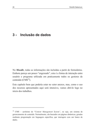 46                                                                Rodolfo Nakamura




3-       Inclusão de dados




No Moodle, todas as informações são incluídas a partir de formulários.
Embora pareça um pouco “engessado”, esta é a forma de interação entre
usuário e programa utilizada em praticamente todos os gestores de
conteúdo (CMS10).
Este capítulo bem que poderia estar no setor anexos, mas, como o uso
dos recursos apresentados aqui será intensivo, vamos abri-lo logo no
início dos trabalhos.




10
   CMS – acrônimo de “Content Management System”, ou seja, um sistema de
gerenciamento de conteúdo. Normalmente, são baseados em páginas dinâmicas, geradas
mediante programação em linguagem específica, que interagem com um banco de
dados.
 