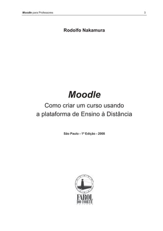 Moodle para Professores                                  3




                          Rodolfo Nakamura




                            Moodle
             Como criar um curso usando
          a plataforma de Ensino à Distância

                          São Paulo - 1ª Edição - 2008
 