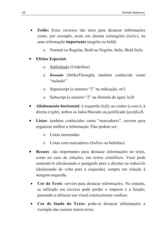 48                                                           Rodolfo Nakamura




     •   Estilo: Estes recursos são úteis para destacar informações
         como, por exemplo, texto em idioma estrangeiro (italic), ou
         uma informação importante (negrito ou bold)
             o   Normal ou Regular, Bold ou Negrito, Italic, Bold Italic

     •   Efeitos Especiais
             o   Sublinhado (Underline)
             o   Riscado (StrikeThrough), também conhecido como
                 “tachado”
             o   Superscript (o número “2” na indicação: m²)
             o   Subscript (o número “2” na fórmula da água: h20)

     •   Alinhamento horizontal: à esquerda (left), ao centro (center), à
         direita (right), ambos os lados/blocado ou justificado (justified).

     •   Listas: também conhecidos como “marcadores”, servem para
         organizar melhor a informação. Elas podem ser:
             o   Listas numeradas
             o   Listas com marcadores (bullets ou bolinhas)

     •   Recuos: são importantes para destacar informações no texto,
         como no caso de citações, em textos científicos. Você pode
         aumentá-lo (deslocando o parágrafo para a direita) ou reduzi-lo
         (deslocando de volta para a esquerda), sempre em relação à
         margem esquerda.

     •   Cor do Texto: servem para destacar informações. No entanto,
         se utilizado em excesso pode perder o impacto e a função,
         passando a oferecer um visual esteticamente confuso.

     •   Cor de fundo do Texto: pode-se destacar informações a
         exemplo das canetas marca-texto.
 