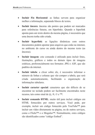 Moodle para Professores                                               49




      •    Incluir Fio Horizontal: as linhas servem para organizar
           melhor a informação, separando blocos de textos.
      •    Incluir âncora: âncoras são pontos que podem ser marcados
           para referências futuras, em hiperlinks. Quando o hiperlink
           aponta para um texto dentro da mesma página, é necessário que
           uma âncora tenha sido criada.

      •    Incluir hyperlink: as ligações dinâmicas com outros
           documentos podem apontar para arquivos que estão na internet,
           no ambiente do curso ou ainda dentro do mesmo texto (as
           âncoras).
      •    Incluir imagem: este comando é utilizado para incluir fotos,
           ilustrações, gráficos e todos os demais tipos de imagens
           estáticas, preferencialmente nos formatos .JPG e .GIF, que são
           padrões da internet.
      •    Incluir tabela: a clicar sobre ele, é necessário informar o
           número de linhas e colunas que vão compor a tabela, que será
           criada automaticamente, facilitando a organização de
           informações tabulares.
      •    Incluir caracter epecial: caracteres que são difíceis de se
           encontrar no teclado podem ser facilmente encontrados neste
           recurso, tais como sinal de @, ®, © e ™.
      •    Incluir comando HTML: muito útil para incluir códigos em
           HTML fornecidos por outros serviços. Você pode, por
           exemplo, incluir um código fornecido pelo YouTube™ para
           incluir um vídeo diretamente na página, ou de outros serviços,
           como o Flickr™ e o Mogulus™. Normalmente, estes códigos
           são identificados como “código Embed”.
 