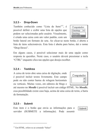 Moodle para Professores                                               51




3.2.3 -       Drop-Down
Também conhecido como “Lista de Itens”11, é
possível definir e exibir uma lista de opções que
podem ser selecionadas pelo usuário. Visualmente,
é criada uma caixa com um valor padrão, com um
botão lateral em formato de seta. Ao clicar-se neste botão, é aberta a
lista de itens selecionáveis. Esta lista é aberta para baixo, daí o nome
“Drop Down”.
Em alguns casos, é possível selecionar mais de uma opção como
resposta às questões. Neste caso, o usuário deverá pressionar a tecla
“CTRL” enquanto clica nas opções que deseja escolher.


3.2.4 -       TextArea
A caixa de texto abre uma caixa de digitação, onde
é possível incluir textos livremente. Este campo
pode ou não conter barras de rolagem horizontais
ou verticais. Muitas vezes, em editores de blogs e
até mesmo no Moodle é possível incluir um código HTML. No Moodle,
essa possibilidade existe caso haja, acima de uma caixa de texto, a barra
de formatação.


3.2.5 -       Submit
Este item é o botão que envia as informações para o
servidor (SUBMETE a informação). Pode assumir




11
     Em HTML, refere-se ao comando “Select”
 