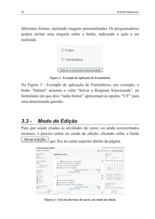52                                                                     Rodolfo Nakamura




diferentes formas, incluindo imagens personalizadas. Os programadores
podem incluir uma etiqueta sobre o botão, indicando a ação a ser
realizada.




                 Figura 3 - Exemplo de aplicação de Formulários

Na Figura 3 - Exemplo de aplicação de Formulários, por exemplo, o
botão “Submit” assumiu o valor “Salvar a Resposta Selecionada”, no
formulário em que dois “radio button” apresentam as opções “V/F” para
uma determinada questão.



3.3 -    Modo de Edição
Para que sejam criadas as atividades do curso, ou ainda acrescentados
recursos, é preciso entrar no modo de edição, clicando sobre o botão
                 que fica no canto superior direito da página.




             Figura 4 - Tela de abertura do curso, em modo de edição
 