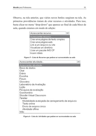 Moodle para Professores                                                          53




Observe, na tela anterior, que vários novos botões surgiram na tela. As
primeiras providências tratam de criar recursos e atividades. Para isso,
basta clicar no menu “drop-down” que aparece ao final de cada bloco de
aula, quando estamos em modo de edição:




             Figura 5 - Lista de Recursos que podem ser acrescentados na aula




            Figura 6 - Lista de Atividades que podem ser acrescentados na aula
 