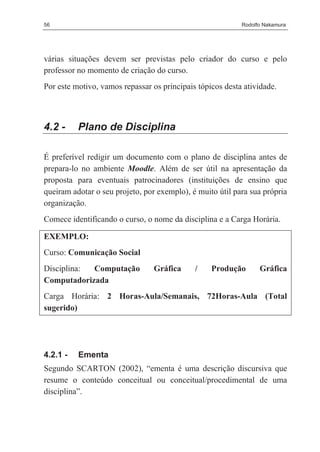 56                                                         Rodolfo Nakamura




várias situações devem ser previstas pelo criador do curso e pelo
professor no momento de criação do curso.
Por este motivo, vamos repassar os principais tópicos desta atividade.



4.2 -     Plano de Disciplina

É preferível redigir um documento com o plano de disciplina antes de
prepara-lo no ambiente Moodle. Além de ser útil na apresentação da
proposta para eventuais patrocinadores (instituições de ensino que
queiram adotar o seu projeto, por exemplo), é muito útil para sua própria
organização.
Comece identificando o curso, o nome da disciplina e a Carga Horária.

EXEMPLO:
Curso: Comunicação Social
Disciplina: Computação           Gráfica     /    Produção       Gráfica
Computadorizada
Carga Horária: 2 Horas-Aula/Semanais, 72Horas-Aula (Total
sugerido)




4.2.1 -   Ementa
Segundo SCARTON (2002), “ementa é uma descrição discursiva que
resume o conteúdo conceitual ou conceitual/procedimental de uma
disciplina”.
 