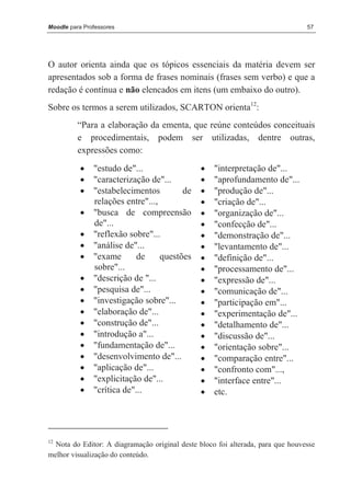 Moodle para Professores                                                          57




O autor orienta ainda que os tópicos essenciais da matéria devem ser
apresentados sob a forma de frases nominais (frases sem verbo) e que a
redação é contínua e não elencados em itens (um embaixo do outro).
Sobre os termos a serem utilizados, SCARTON orienta12:
          “Para a elaboração da ementa, que reúne conteúdos conceituais
          e procedimentais, podem ser utilizadas, dentre outras,
          expressões como:
           •   "estudo de"...                   •   "interpretação de"...
           •   "caracterização de"...           •   "aprofundamento de"...
           •   "estabelecimentos         de     •   "produção de"...
               relações entre"...,              •   "criação de"...
           •   "busca de compreensão            •   "organização de"...
               de"...                           •   "confecção de"...
           •   "reflexão sobre"...              •   "demonstração de"...
           •   "análise de"...                  •   "levantamento de"...
           •   "exame       de     questões     •   "definição de"...
               sobre"...                        •   "processamento de"...
           •   "descrição de "...               •   "expressão de"...
           •   "pesquisa de"...                 •   "comunicação de"...
           •   "investigação sobre"...          •   "participação em"...
           •   "elaboração de"...               •   "experimentação de"...
           •   "construção de"...               •   "detalhamento de"...
           •   "introdução a"...                •   "discussão de"...
           •   "fundamentação de"...            •   "orientação sobre"...
           •   "desenvolvimento de"...          •   "comparação entre"...
           •   "aplicação de"...                •   "confronto com"...,
           •   "explicitação de"...             •   "interface entre"...
           •   "crítica de"...                  •   etc.




12
  Nota do Editor: A diagramação original deste bloco foi alterada, para que houvesse
melhor visualização do conteúdo.
 