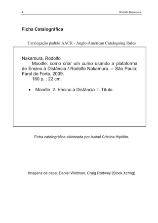 4                                                           Rodolfo Nakamura




Ficha Catalográfica


    Catalogação padrão AACR - Anglo-American Cataloguing Rules


Nakamura, Rodolfo
     Moodle: como criar um curso usando a plataforma
de Ensino à Distância / Rodolfo Nakamura. -- São Paulo:
Farol do Forte, 2009.
     160 p. : 22 cm.

    •   Moodle 2. Ensino à Distância I. Título.




        Ficha catalográfica elaborada por Isabel Cristina Hipólito.




    Imagens da capa: Daniel Wildman, Craig Rodway (Stock.Xchng)
 