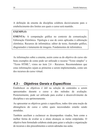 58                                                         Rodolfo Nakamura




A definição da ementa da disciplina colabora decisivamente para o
estabelecimento dos limites aos quais o curso será mantido.

EXEMPLO:
EMENTA: A computação gráfica no contexto da comunicação.
Editoração Eletrônica. Tipologia e uso de cores aplicadas à editoração
eletrônica. Recursos de informática: editor de texto, ilustrador gráfico,
diagramador e tratamento de imagens. Fundamentos de informática.


As informações sobre a ementa, assim como as do objetivo do curso são
bons exemplos de como pode ser utilizado o recurso “Texto simples” e
“Texto HTML”, vistos no item 2.6 - Recursos. Recomendamos que
estas informações sejam as primeiras a serem implementadas, como um
dos recursos do curso virtual.



4.3 -     Objetivos Gerais e Específicos
Estabelecer os objetivos é útil na seleção de conteúdos a serem
apresentados durante o curso e dos métodos de avaliação.
Posteriormente, pode ser utilizado para avaliar o desenvolvimento da
disciplina e seu aprimoramento.
Ao apresentar os objetivos gerais e específicos, todos têm uma noção da
abrangência do curso e sobre quais necessidades estarão sendo
atendidas.
Também auxiliam a esclarecer os desempenhos visados, bem como a
melhor forma de avaliar se o aluno alcançou as metas estipuladas. O
objetivo bem formulado colabora ainda para guiar a seleção e organização
de recursos e dos procedimentos a serem adotadas nas aulas.
 
