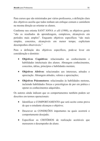 Moodle para Professores                                                59




Para cursos que são ministrados por vários professores, a definição clara
dos objetivos auxilia que todos tenham um enfoque comum e caminhem
na mesma direção ao orientar os alunos.
Conforme nos orienta SANT´ANNA et alli (1988), os objetivos gerais
“são os resultados da aprendizagem, complexos, alcançáveis em
períodos mais amplos”. Enquanto objetivos específicos “são mais
simples, concretos, alcançáveis em menor tempo; explicitam
desempenhos observáveis.”
Para a definição dos objetivos específicos, pode-se levar em
consideração o domínio:

     •    Objetivos Cognitivos: relacionados ao conhecimento e
          habilidades intelectuais dos alunos. Abrangem conhecimentos,
          conceitos, idéias, princípios e habilidades mentais;

     •    Objetivos Afetivos: relacionados aos interesses, atitudes e
          apreciação. Abrangem atitudes, valores e apreciações;

     •    Objetivos Psicomotores: relacionadas às habilidades motoras,
          incluindo habilidades físicas e psicológicas de por em prática e
          operar os conhecimentos adquiridos.
Os autores ainda indicam que os comportamentos também podem ser
descritos em termos operacionais:

     •    Identificar o COMPORTAMENTO que será aceito como prova
          de que o estudante alcançou o objetivo;

     •    Descrever as CONDIÇÕES importantes na quais ocorrerá o
          comportamento desejado;

     •    Especificar os CRITÉRIOS de realização aceitáveis que
          mensurem o desempenho do aluno.
 