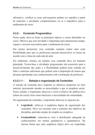 Moodle para Professores                                              61




afirmativo, verificar se esses pré-requistos podem ser supridos a partir
de materiais e atividades complementares ou se é impeditivo para o
andamento do curso.


4.3.2 -      Conteúdo Programático
Nesta seção, deve-se listar os principais tópicos a serem abordados no
curso. Observe que esta atividade é importante para dimensionar tempo,
espaço e recursos necessários para o andamento do curso.
Em ensino presencial, esse conteúdo costuma conter uma certa
flexibilidade para que os professores possam desenvolver os temas de
acordo com o ritmo de cada sala de aula.
Em ambientes virtuais, no entanto, esse conteúdo deve ser bastante
planejado. Textos-base e atividades programadas são essenciais para o
desenvolvimento das aulas e a flexibilidade poderá estar contida em
links e materiais adicionais que podem estar à disposição de alunos que
desejam aprofundar seus conhecimentos sob a orientação do professor.

4.3.2.1.1 -         Seleção e organização de Conteúdos
A seleção de conteúdo deve respeitar os objetivos propostos no item
anterior, procurando atender as necessidades a que se propõem saciar.
Neste sentido, é importante observar o nível evolutivo do público-alvo
(aluno do curso), bem como interesses e necessidades da comunidade.
Na organização do conteúdo, é importante observar os aspectos de:

     •    Logicidade: refere-se à seqüência lógica da organização dos
          conteúdos. Deve ser coerente com a estrutura dos objetivos da
          disciplina, partindo sempre do simples ao complexo.

     •    Gradualidade: relaciona-se com a distribuição adequada de
          conhecimentos em termos qualitativos e quantitativos. Da
          mesma forma que uma seqüência lógica deve ser respeitada,
 
