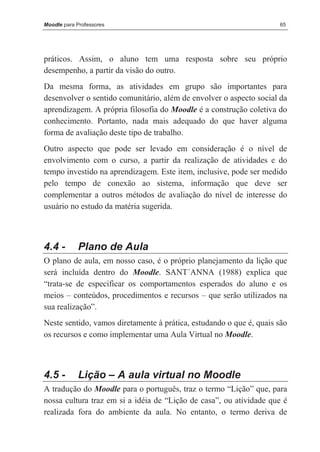 Moodle para Professores                                              65




práticos. Assim, o aluno tem uma resposta sobre seu próprio
desempenho, a partir da visão do outro.
Da mesma forma, as atividades em grupo são importantes para
desenvolver o sentido comunitário, além de envolver o aspecto social da
aprendizagem. A própria filosofia do Moodle é a construção coletiva do
conhecimento. Portanto, nada mais adequado do que haver alguma
forma de avaliação deste tipo de trabalho.
Outro aspecto que pode ser levado em consideração é o nível de
envolvimento com o curso, a partir da realização de atividades e do
tempo investido na aprendizagem. Este item, inclusive, pode ser medido
pelo tempo de conexão ao sistema, informação que deve ser
complementar a outros métodos de avaliação do nível de interesse do
usuário no estudo da matéria sugerida.



4.4 -       Plano de Aula
O plano de aula, em nosso caso, é o próprio planejamento da lição que
será incluída dentro do Moodle. SANT´ANNA (1988) explica que
“trata-se de especificar os comportamentos esperados do aluno e os
meios – conteúdos, procedimentos e recursos – que serão utilizados na
sua realização”.
Neste sentido, vamos diretamente à prática, estudando o que é, quais são
os recursos e como implementar uma Aula Virtual no Moodle.



4.5 -       Lição – A aula virtual no Moodle
A tradução do Moodle para o português, traz o termo “Lição” que, para
nossa cultura traz em si a idéia de “Lição de casa”, ou atividade que é
realizada fora do ambiente da aula. No entanto, o termo deriva de
 