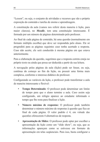 66                                                         Rodolfo Nakamura




“Lesson”, ou seja, o conjunto de atividades e recursos que são a própria
exposição do conteúdo e tarefas de ensino e aprendizagem.
A constituição da aula (vamos nos referir desta maneira à lição, para
maior clareza), no Moodle, tem uma constituição interessante. É
formada por um número de páginas determinado pelo professor.
Ao final de cada página de conteúdo, há uma questão (normalmente em
formato múltipla escolha) que deve ser respondida pelo aluno. Ele só
progredirá para as páginas seguintes caso tenha acertado a resposta.
Caso não acerte, ele será conduzido à mesma página em que estava
anteriormente.
Para a elaboração da questão, sugerimos que a resposta correta esteja no
próprio texto ou ainda que possa ser deduzida a partir da sua leitura.
A navegação pelas páginas da aula (lição) pode ser linear, ou seja,
contínua do começo ao fim da lição, ou possuir uma forma mais
complexa, conforme o interesse didático do professor.
Configurando as variáveis da lição, o professor pode transformar a aula
de maneira interessante e flexível:

     •   Tempo Determinado: O professor pode determinar um limite
         de tempo para que o aluno termine a aula. Caso assim seja
         configurado, um relógio aparece ao estudante informado o
         tempo que lhe resta para finalizar a lição.

     •   Número máximo de respostas: O professor pode também
         determinar o número máximo de respostas à questão que fica ao
         final de cada página. O valor padrão é 4, em virtude das
         questões oferecerem 4 alternativas de resposta.

     •   Apresentação de Slides: O professor pode optar por escolher a
         apresentação da lição como um “slide show”, ou seja, que as
         informações apareçam como se estivesse em formato de
         apresentação em telas seqüenciais. Para isso, basta configurar a
 