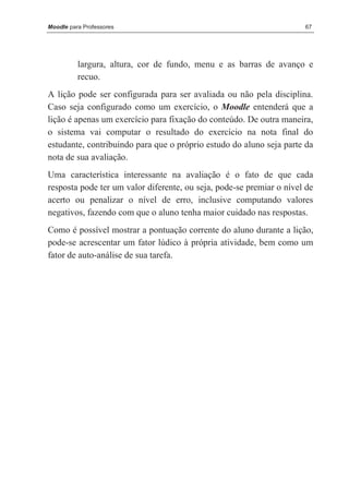 Moodle para Professores                                               67




          largura, altura, cor de fundo, menu e as barras de avanço e
          recuo.
A lição pode ser configurada para ser avaliada ou não pela disciplina.
Caso seja configurado como um exercício, o Moodle entenderá que a
lição é apenas um exercício para fixação do conteúdo. De outra maneira,
o sistema vai computar o resultado do exercício na nota final do
estudante, contribuindo para que o próprio estudo do aluno seja parte da
nota de sua avaliação.
Uma característica interessante na avaliação é o fato de que cada
resposta pode ter um valor diferente, ou seja, pode-se premiar o nível de
acerto ou penalizar o nível de erro, inclusive computando valores
negativos, fazendo com que o aluno tenha maior cuidado nas respostas.
Como é possível mostrar a pontuação corrente do aluno durante a lição,
pode-se acrescentar um fator lúdico à própria atividade, bem como um
fator de auto-análise de sua tarefa.
 