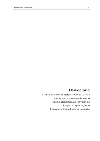 Moodle para Professores                                              5




                                                   Dedicatória
                          Dedico esta obra ao professor Carlos Valente
                                    que me apresentou ao universo do
                                   Ensino à Distância, ao convidar-me
                                            a integrar a organização do
                                I Congresso Second Life na Educação
 