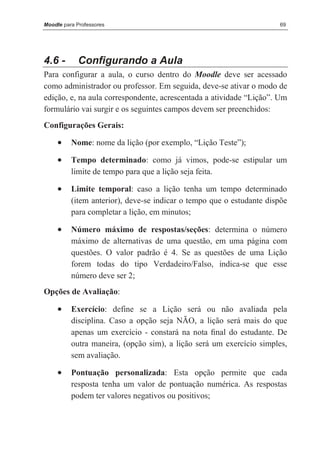 Moodle para Professores                                               69




4.6 -       Configurando a Aula
Para configurar a aula, o curso dentro do Moodle deve ser acessado
como administrador ou professor. Em seguida, deve-se ativar o modo de
edição, e, na aula correspondente, acrescentada a atividade “Lição”. Um
formulário vai surgir e os seguintes campos devem ser preenchidos:
Configurações Gerais:

     •    Nome: nome da lição (por exemplo, “Lição Teste”);

     •    Tempo determinado: como já vimos, pode-se estipular um
          limite de tempo para que a lição seja feita.

     •    Limite temporal: caso a lição tenha um tempo determinado
          (item anterior), deve-se indicar o tempo que o estudante dispõe
          para completar a lição, em minutos;

     •    Número máximo de respostas/seções: determina o número
          máximo de alternativas de uma questão, em uma página com
          questões. O valor padrão é 4. Se as questões de uma Lição
          forem todas do tipo Verdadeiro/Falso, indica-se que esse
          número deve ser 2;
Opções de Avaliação:

     •    Exercício: define se a Lição será ou não avaliada pela
          disciplina. Caso a opção seja NÃO, a lição será mais do que
          apenas um exercício - constará na nota ﬁnal do estudante. De
          outra maneira, (opção sim), a lição será um exercício simples,
          sem avaliação.

     •    Pontuação personalizada: Esta opção permite que cada
          resposta tenha um valor de pontuação numérica. As respostas
          podem ter valores negativos ou positivos;
 