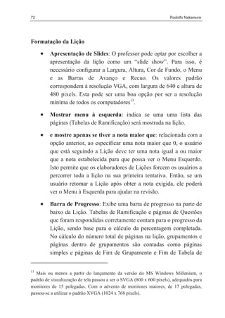 72                                                                   Rodolfo Nakamura




Formatação da Lição

     •   Apresentação de Slides: O professor pode optar por escolher a
         apresentação da lição como um “slide show”. Para isso, é
         necessário conﬁgurar a Largura, Altura, Cor de Fundo, o Menu
         e as Barras de Avanço e Recuo. Os valores padrão
         correspondem à resolução VGA, com largura de 640 e altura de
         480 pixels. Esta pode ser uma boa opção por ser a resolução
         mínima de todos os computadores13.

     •   Mostrar menu à esquerda: indica se uma uma lista das
         páginas (Tabelas de Ramificação) será mostrada na lição.

     •   e mostre apenas se tiver a nota maior que: relacionada com a
         opção anterior, ao especificar uma nota maior que 0, o usuário
         que está seguindo a Lição deve ter uma nota igual a ou maior
         que a nota estabelecida para que possa ver o Menu Esquerdo.
         Isto permite que os elaboradores de Lições forcem os usuários a
         percorrer toda a lição na sua primeira tentativa. Então, se um
         usuário retomar a Lição após obter a nota exigida, ele poderá
         ver o Menu à Esquerda para ajudar na revisão.

     •   Barra de Progresso: Exibe uma barra de progresso na parte de
         baixo da Lição. Tabelas de Ramificação e páginas de Questões
         que foram respondidas corretamente contam para o progresso da
         Lição, sendo base para o cálculo da percentagem completada.
         No cálculo do número total de páginas na lição, grupamentos e
         páginas dentro de grupamentos são contadas como páginas
         simples e páginas de Fim de Grupamento e Fim de Tabela de


13
  Mais ou menos a partir do lançamento da versão do MS Windows Millenium, o
padrão de visualiazação de tela passou a ser o SVGA (800 x 600 pixels), adequados para
monitores de 15 polegadas. Com o advento de monitores maiores, de 17 polegadas,
passou-se a utilizar o padrão XVGA (1024 x 768 pixels).
 