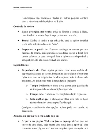 Moodle para Professores                                                  73




          Ramificação são excluídas. Todas as outras páginas contam
          para o número total de páginas na Lição.
Controle de acesso

     •    Lição protegida por senha: pode-se limitar o acesso à lição,
          permitindo-o somente àqueles que possuírem a senha;

     •    Senha: Define a senha a ser utilizada, caso a opção anterior
          tenha sido selecionada como “sim”;

     •    Disponível a partir de: Pode-se restringir o acesso por um
          período de tempo, configurando-se as datas inicial e final. Em
          outras palavras, a partir de qual data a lição estará disponível e
          até qual período ela estará visível aos alunos.
Dependências

     •    Dependente de: Essa opção permite criar uma cadeia de
          dependências entre as lições, impedindo que o aluno efetue uma
          lição sem que as exigências de desempenho não tenham sido
          atingidas. As condições para a dependência incluem:
               o    Tempo Dedicado: o aluno deve gastar esta quantidade
                    de tempo estabelecida na lição requerida.
               o    Completada: o aluno deve completar a lição requerida.
               o    Nota melhor que: o aluno deve obter uma nota na lição
                    requerida maior que a especificada aqui.
          Qualquer combinação das opções acima pode ser usada, se
          necessário.
Arquivo ou página web em janela pop-up

     •    Arquivo ou página Web em janela pop-up: define que, no
          início de uma lição, seja aberta uma nova janela (pop-up) que
          contenha uma página web ou um arquivo (por exemplo, um
 