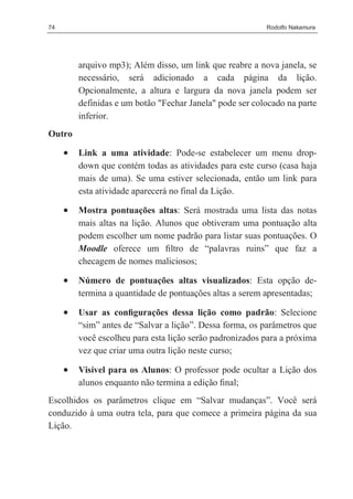 74                                                        Rodolfo Nakamura




         arquivo mp3); Além disso, um link que reabre a nova janela, se
         necessário, será adicionado a cada página da lição.
         Opcionalmente, a altura e largura da nova janela podem ser
         definidas e um botão "Fechar Janela" pode ser colocado na parte
         inferior.
Outro

     •   Link a uma atividade: Pode-se estabelecer um menu drop-
         down que contém todas as atividades para este curso (casa haja
         mais de uma). Se uma estiver selecionada, então um link para
         esta atividade aparecerá no final da Lição.

     •   Mostra pontuações altas: Será mostrada uma lista das notas
         mais altas na lição. Alunos que obtiveram uma pontuação alta
         podem escolher um nome padrão para listar suas pontuações. O
         Moodle oferece um ﬁltro de “palavras ruins” que faz a
         checagem de nomes maliciosos;

     •   Número de pontuações altas visualizados: Esta opção de-
         termina a quantidade de pontuações altas a serem apresentadas;

     •   Usar as conﬁgurações dessa lição como padrão: Selecione
         “sim” antes de “Salvar a lição”. Dessa forma, os parâmetros que
         você escolheu para esta lição serão padronizados para a próxima
         vez que criar uma outra lição neste curso;

     •   Visível para os Alunos: O professor pode ocultar a Lição dos
         alunos enquanto não termina a edição ﬁnal;
Escolhidos os parâmetros clique em “Salvar mudanças”. Você será
conduzido à uma outra tela, para que comece a primeira página da sua
Lição.
 