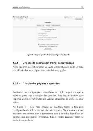 Moodle para Professores                                                       75




                  Figura 8 - Opções após finalizar as configurações da aula



4.6.1 -      Criação de página com Painel de Navegação
Após finalizar as configurações da Aula Virtual (Lição), pode ser uma
boa idéia incluir uma página com painel de navegação.




4.6.2 -      Criação das páginas e questões


Realizadas as conﬁgurações necessárias da Lição, sugerimos que o
próximo passo seja a criação das questões. Para isso o usuário pode
importar questões elaboradas em versões anteriores do curso ou criar
novas.
Na Figura 9 - Tela para criação de questões, temos a tela para
configuração da lição e das questões decorrentes. Na primeira vez que
entramos em contato com a ferramenta, não é intuitivo identificar os
campos que precisamos preencher. Então, vamos recordar como se
estabelece uma lição:
 