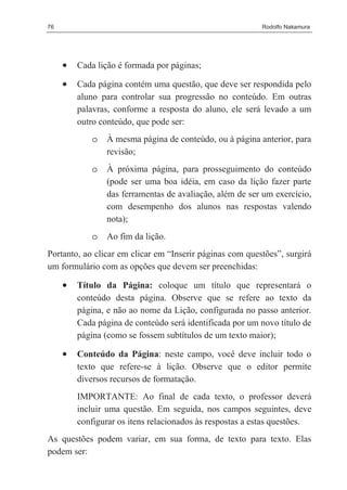 76                                                        Rodolfo Nakamura




     •   Cada lição é formada por páginas;

     •   Cada página contém uma questão, que deve ser respondida pelo
         aluno para controlar sua progressão no conteúdo. Em outras
         palavras, conforme a resposta do aluno, ele será levado a um
         outro conteúdo, que pode ser:
            o   À mesma página de conteúdo, ou à página anterior, para
                revisão;
            o   À próxima página, para prosseguimento do conteúdo
                (pode ser uma boa idéia, em caso da lição fazer parte
                das ferramentas de avaliação, além de ser um exercício,
                com desempenho dos alunos nas respostas valendo
                nota);
            o   Ao fim da lição.
Portanto, ao clicar em clicar em “Inserir páginas com questões”, surgirá
um formulário com as opções que devem ser preenchidas:

     •   Título da Página: coloque um título que representará o
         conteúdo desta página. Observe que se refere ao texto da
         página, e não ao nome da Lição, configurada no passo anterior.
         Cada página de conteúdo será identificada por um novo título de
         página (como se fossem subtítulos de um texto maior);

     •   Conteúdo da Página: neste campo, você deve incluir todo o
         texto que refere-se à lição. Observe que o editor permite
         diversos recursos de formatação.
         IMPORTANTE: Ao final de cada texto, o professor deverá
         incluir uma questão. Em seguida, nos campos seguintes, deve
         configurar os itens relacionados às respostas a estas questões.
As questões podem variar, em sua forma, de texto para texto. Elas
podem ser:
 