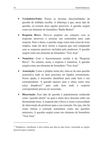 78                                                               Rodolfo Nakamura




     •   Verdadeiro/Falso: Possui as mesmas funcionalidades da
         questão de múltipla escolha. A diferença é que, nesse tipo de
         questão, só existem duas opções possíveis; A questão surgirá
         como um elemento de formulário “Radio Button”.

     •   Resposta Breve: Deve-se preparar um conjunto com as
         respostas possíveis e associar um comentário para cada
         resposta. Para o aluno, a questão surge como uma caixa de texto
         simples, onde ele deve incluir a resposta que será comparada
         com as respostas possíveis incluídas pelo professor; A questão
         surgirá como um elemento de formulário “Text Area”

     •   Numérica: Com o funcionamento similar à da “Resposta
         Breve”. No entanto, nesta, a resposta é numérica; A questão
         surgirá como um elemento de formulário “Text Area”

     •   Associação: Como o próprio nome diz, trata-se de uma questão
         associativa onde os itens precisam ser ligados corretamente.
         Nessa opção, é necessário identificar para cada item o seu
         correspondente. A questão aparece para o aluno como uma
         caixa dropdown14 para cada item onde a resposta
         correspondente precisa ser associada;

     •   Dissertação: Esse tipo de questão é popularmente conhecida
         como “questão aberta” na qual o aluno deve dissertar sobre um
         determinado tema. A resposta não é breve e existe a necessidade
         de intervenção do professor para a sua correção. Ou seja, não há
         como efetuar a correção automática como nas questões
         anteriores; A questão surgirá como um elemento de formulário
         “Text Area”


14
  Dropdown: semelhante à uma cortina que abre-se para baixo, mostrando as opções
possíveis para a resposta.
 