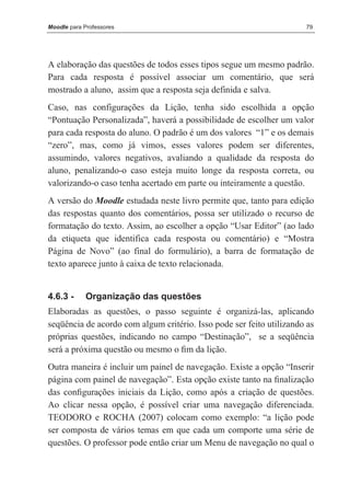 Moodle para Professores                                               79




A elaboração das questões de todos esses tipos segue um mesmo padrão.
Para cada resposta é possível associar um comentário, que será
mostrado a aluno, assim que a resposta seja definida e salva.
Caso, nas configurações da Lição, tenha sido escolhida a opção
“Pontuação Personalizada”, haverá a possibilidade de escolher um valor
para cada resposta do aluno. O padrão é um dos valores “1” e os demais
“zero”, mas, como já vimos, esses valores podem ser diferentes,
assumindo, valores negativos, avaliando a qualidade da resposta do
aluno, penalizando-o caso esteja muito longe da resposta correta, ou
valorizando-o caso tenha acertado em parte ou inteiramente a questão.
A versão do Moodle estudada neste livro permite que, tanto para edição
das respostas quanto dos comentários, possa ser utilizado o recurso de
formatação do texto. Assim, ao escolher a opção “Usar Editor” (ao lado
da etiqueta que identifica cada resposta ou comentário) e “Mostra
Página de Novo” (ao final do formulário), a barra de formatação de
texto aparece junto à caixa de texto relacionada.


4.6.3 -      Organização das questões
Elaboradas as questões, o passo seguinte é organizá-las, aplicando
seqüência de acordo com algum critério. Isso pode ser feito utilizando as
próprias questões, indicando no campo “Destinação”, se a seqüência
será a próxima questão ou mesmo o ﬁm da lição.
Outra maneira é incluir um painel de navegação. Existe a opção “Inserir
página com painel de navegação”. Esta opção existe tanto na ﬁnalização
das conﬁgurações iniciais da Lição, como após a criação de questões.
Ao clicar nessa opção, é possível criar uma navegação diferenciada.
TEODORO e ROCHA (2007) colocam como exemplo: “a lição pode
ser composta de vários temas em que cada um comporte uma série de
questões. O professor pode então criar um Menu de navegação no qual o
 