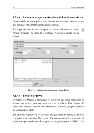 82                                                                   Rodolfo Nakamura




4.6.4 -   Incluindo Imagens e Arquivos Multimídia nas Aulas
O recurso de incluir arquivos para ilustrar as aulas são, certamente, um
dos atrativos mais interessantes da aula virtual.
Você poderá incluir uma imagem no texto, clicando no botão
“Inserir Imagem” na barra de formatação. A seguinte janela vai ser
aberta:




               Figura 11- Incluindo Imagem na Aula Virtual (Lição)


4.6.4.1 - Enviar o arquivo
O padrão do Moodle é armazenar os arquivos que serão utilizados no
sistema no mesmo servidor onde ele está instalado. Caso ainda não
tenha sido enviado, deve-se clicar no botão “Arquivo”, na parte inferior
da janela que se abrir.
Em primeiro lugar, deve ser decidido em que pasta, no servidor, deseja a
o arquivo será guardado. Na Figura 11, o sistema encontra-se na raiz, na
pasta principal do sistema. Para gravar a imagem na pasta “CD101”, no
 