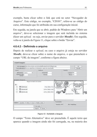 Moodle para Professores                                            83




exemplo, basta clicar sobre o link que está no setor “Navegador de
Arquivo”. Este código, no exemplo, “CD101”, refere-se ao código do
curso, informação que foi atribuída em sua configuração inicial.
Em seguida, na janela que se abrir, padrão do Windows para “Abrir um
arquivo”, deve-se selecionar a imagem que será incluída no sistema
(fazer um upload, ou seja, enviar para o servidor Moodle). Em seguida,
volta-se à janela da Figura 11, clique sobre o botão “Enviar”.

4.6.4.2 - Definindo o arquivo
Depois de realizar o upload, ou caso o arquivo já esteja no servidor
Moodle, deve-se clicar sobre o nome do arquivo, o que preencherá o
campo “URL da imagem”, conforme a figura abaixo.




                          Figura 12 - Incluindo a imagem

O campo “Texto Alternativo” deve ser preenchido. É aquele texto que
aparece quando a imagem ainda não foi carregada, ou, na maioria dos
 