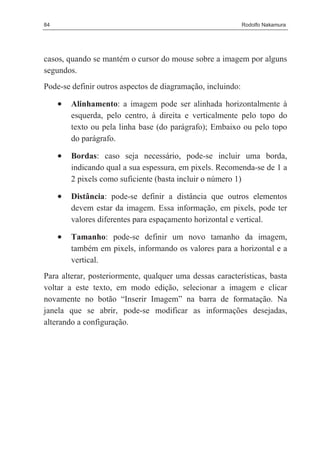 84                                                           Rodolfo Nakamura




casos, quando se mantém o cursor do mouse sobre a imagem por alguns
segundos.
Pode-se definir outros aspectos de diagramação, incluindo:

     •   Alinhamento: a imagem pode ser alinhada horizontalmente à
         esquerda, pelo centro, à direita e verticalmente pelo topo do
         texto ou pela linha base (do parágrafo); Embaixo ou pelo topo
         do parágrafo.

     •   Bordas: caso seja necessário, pode-se incluir uma borda,
         indicando qual a sua espessura, em pixels. Recomenda-se de 1 a
         2 pixels como suficiente (basta incluir o número 1)

     •   Distância: pode-se definir a distância que outros elementos
         devem estar da imagem. Essa informação, em pixels, pode ter
         valores diferentes para espaçamento horizontal e vertical.

     •   Tamanho: pode-se definir um novo tamanho da imagem,
         também em pixels, informando os valores para a horizontal e a
         vertical.
Para alterar, posteriormente, qualquer uma dessas características, basta
voltar a este texto, em modo edição, selecionar a imagem e clicar
novamente no botão “Inserir Imagem” na barra de formatação. Na
janela que se abrir, pode-se modificar as informações desejadas,
alterando a configuração.
 