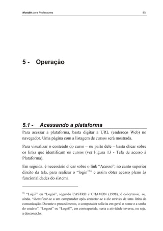 Moodle para Professores                                                              85




5-        Operação




5.1 -       Acessando a plataforma
Para acessar a plataforma, basta digitar a URL (endereço Web) no
navegador. Uma página com a listagem de cursos será mostrada.
Para visualizar o conteúdo do curso – ou parte dele – basta clicar sobre
os links que identificam os cursos (ver Figura 13 - Tela de acesso à
Plataforma).
Em seguida, é necessário clicar sobre o link “Acesso”, no canto superior
direito da tela, para realizar o “login16” e assim obter acesso pleno às
funcionalidades do sistema.


16
   “Login” ou “Logon”, segundo CASTRO e CHAMON (1998), é conectar-se, ou,
ainda, “identificar-se a um computador após conectar-se a ele através de uma linha de
comunicação. Durante o procedimento, o computador solicita em geral o nome e a senha
do usuário”. “Logout” ou “Logoff”, em contrapartida, seria a atividade inversa, ou seja,
a desconexão.
 