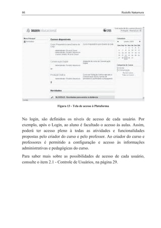 86                                                            Rodolfo Nakamura




                    Figura 13 - Tela de acesso à Plataforma



No login, são definidos os níveis de acesso de cada usuário. Por
exemplo, após o Login, ao aluno é facultado o acesso às aulas. Assim,
poderá ter acesso pleno à todas as atividades e funcionalidades
propostas pelo criador do curso e pelo professor. Ao criador do curso e
professores é permitido a configuração e acesso às informações
administrativas e pedagógicas do curso.
Para saber mais sobre as possibilidades de acesso de cada usuário,
consulte o item 2.1 - Controle de Usuários, na página 29.
 