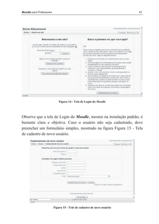 Moodle para Professores                                                  87




                              Figura 14 - Tela de Login do Moodle




Observe que a tela de Login do Moodle, mesmo na instalação padrão, é
bastante clara e objetiva. Caso o usuário não seja cadastrado, deve
preencher um formulário simples, mostrado na figura Figura 15 - Tela
de cadastro de novo usuário.




                          Figura 15 - Tela de cadastro de novo usuário
 