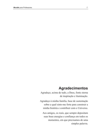Moodle para Professores                                                7




                                            Agradecimentos
                          Agradeço, acima de tudo, a Deus, fonte eterna
                                           de inspiração e iluminação.
                          Agradeço à minha família, base de sustentação
                             sobre a qual sinto-me forte para construir a
                            minha história e contribuir com o Universo.
                            Aos amigos, os reais, que sempre depositam
                             suas boas energias e confiança em todos os
                                 momentos, em que precisamos de uma
                                                        simples palavra.
 