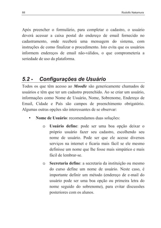 88                                                       Rodolfo Nakamura




Após preencher o formulário, para completar o cadastro, o usuário
deverá acessar a caixa postal do endereço de email fornecido no
cadastramento, onde receberá uma mensagem do sistema, com
instruções de como finalizar o procedimento. Isto evita que os usuários
informem endereços de email não-válidos, o que comprometeria a
seriedade de uso da plataforma.



5.2 -     Configurações de Usuário
Todos os que têm acesso ao Moodle são genericamente chamados de
usuários e têm que ter um cadastro preenchido. Ao se criar um usuário,
informações como Nome de Usuário, Nome, Sobrenome, Endereço de
Email, Cidade e País são campos de preenchimento obrigatório.
Algumas outras opções são interessantes de se observar:

     •   Nome de Usuário: recomendamos duas soluções:
            o   Usuário define: pode ser uma boa opção deixar o
                próprio usuário fazer seu cadastro, escolhendo seu
                nome de usuário. Pode ser que ele acesse diversos
                serviços na internet e ficaria mais fácil se ele mesmo
                definisse um nome que lhe fosse mais simpático e mais
                fácil de lembrar-se.
            o   Secretaria define: a secretaria da instituição ou mesmo
                do curso define um nome de usuário. Neste caso, é
                importante definir um método (endereço de e-mail do
                usuário pode ser uma boa opção ou primeira letra do
                nome seguido do sobrenome), para evitar discussões
                posteriores com os alunos.
 