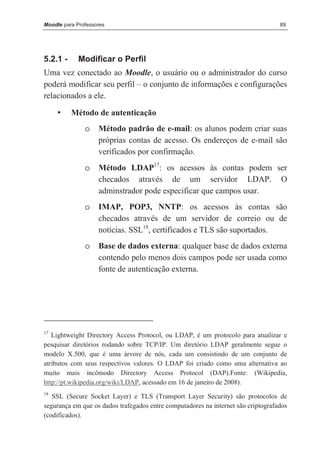 Moodle para Professores                                                            89




5.2.1 -      Modificar o Perfil
Uma vez conectado ao Moodle, o usuário ou o administrador do curso
poderá modificar seu perfil – o conjunto de informações e configurações
relacionados a ele.

     •    Método de autenticação
               o    Método padrão de e-mail: os alunos podem criar suas
                    próprias contas de acesso. Os endereços de e-mail são
                    verificados por confirmação.
               o    Método LDAP17: os acessos às contas podem ser
                    checados através de um servidor LDAP. O
                    adminstrador pode especificar que campos usar.
               o    IMAP, POP3, NNTP: os acessos às contas são
                    checados através de um servidor de correio ou de
                    notícias. SSL18, certificados e TLS são suportados.
               o    Base de dados externa: qualquer base de dados externa
                    contendo pelo menos dois campos pode ser usada como
                    fonte de autenticação externa.




17
   Lightweight Directory Access Protocol, ou LDAP, é um protocolo para atualizar e
pesquisar diretórios rodando sobre TCP/IP. Um diretório LDAP geralmente segue o
modelo X.500, que é uma árvore de nós, cada um consistindo de um conjunto de
atributos com seus respectivos valores. O LDAP foi criado como uma alternativa ao
muito mais incômodo Directory Access Protocol (DAP).Fonte: (Wikipedia,
http://pt.wikipedia.org/wiki/LDAP, acessado em 16 de janeiro de 2008).
18
   SSL (Secure Socket Layer) e TLS (Transport Layer Security) são protocolos de
segurança em que os dados trafegados entre computadores na internet são criptografados
(codificados).
 