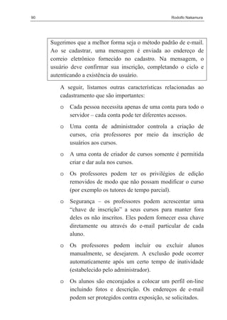 90                                                   Rodolfo Nakamura




     Sugerimos que a melhor forma seja o método padrão de e-mail.
     Ao se cadastrar, uma mensagem é enviada ao endereço de
     correio eletrônico fornecido no cadastro. Na mensagem, o
     usuário deve confirmar sua inscrição, completando o ciclo e
     autenticando a existência do usuário.

        A seguir, listamos outras características relacionadas ao
        cadastramento que são importantes:
        o   Cada pessoa necessita apenas de uma conta para todo o
            servidor – cada conta pode ter diferentes acessos.
        o   Uma conta de administrador controla a criação de
            cursos, cria professores por meio da inscrição de
            usuários aos cursos.
        o   A uma conta de criador de cursos somente é permitida
            criar e dar aula nos cursos.
        o   Os professores podem ter os privilégios de edição
            removidos de modo que não possam modificar o curso
            (por exemplo os tutores de tempo parcial).
        o   Segurança – os professores podem acrescentar uma
            “chave de inscrição” a seus cursos para manter fora
            deles os não inscritos. Eles podem fornecer essa chave
            diretamente ou através do e-mail particular de cada
            aluno.
        o   Os professores podem incluir ou excluir alunos
            manualmente, se desejarem. A exclusão pode ocorrer
            automaticamente após um certo tempo de inatividade
            (estabelecido pelo administrador).
        o   Os alunos são encorajados a colocar um perfil on-line
            incluindo fotos e descrição. Os endereços de e-mail
            podem ser protegidos contra exposição, se solicitados.
 