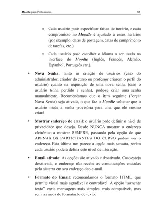 Moodle para Professores                                                 91




               o    Cada usuário pode especificar faixas de horário, e cada
                    compromisso no Moodle é ajustado a esses horários
                    (por exemplo, datas de postagem, datas de cumprimento
                    de tarefas, etc.)
               o    Cada usuário pode escolher o idioma a ser usado na
                    interface do Moodle (Inglês, Francês, Alemão,
                    Espanhol, Português etc.).

     •    Nova Senha: tanto na criação de usuários (caso do
          administrador, criador do curso ou professor criarem o perfil do
          usuário) quanto na requisição de uma nova senha (caso o
          usuário tenha perdido a senha), pode-se criar uma senha
          manualmente. Recomendamos que o item seguinte (Forçar
          Nova Senha) seja ativada, o que faz o Moodle solicitar que o
          usuário mude a senha provisória para uma que ele mesmo
          criará.

     •    Mostrar endereço de email: o usuário pode definir o nível de
          privacidade que deseja. Desde NUNCA mostrar o endereço
          eletrônico a mostrar SEMPRE, passando pela opção de que
          APENAS OS PARTICIPANTES DO CURSO podem ver o
          endereço. Esta última nos parece a opção mais sensata, porém
          cada usuário poderá definir este nível de interação.

     •    Email ativado: As opções são ativado e desativado. Caso esteja
          desativado, o endereço não recebe as comunicações enviadas
          pelo sistema em seu endereço deo e-mail.

     •    Formato do Email: recomendamos o formato HTML, que
          permite visual mais agradável e controlável. A opção “somente
          texto” envia mensagens mais simples, mais compatíveis, mas
          sem recursos de formatação de texto.
 