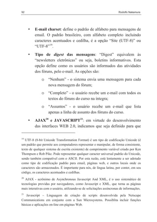 92                                                                      Rodolfo Nakamura




     •   E-mail charset: define o padrão de alfabeto para mensagens de
         email. O padrão brasileiro, com alfabeto completo incluindo
         caracteres acentuados e cedilha, é a opção “Site (UTF-8)” ou
         “UTF-8”19.

     •   Tipo de digest das mensagens: “Digest” equivalem às
         “newsletters eletrônicas” ou seja, boletins informativos. Esta
         opção define como os usuários são informados das atividades
         dos fóruns, pelo e-mail. As opções são:
               o    “Nenhum” - o sistema envia uma mensagem para cada
                    nova mensagem do fórum;
               o    “Completo” - o usuário recebe um e-mail com todos os
                    textos do fóruns do curso na íntegra;
               o    “Assuntos” - o usuário recebe um e-mail que lista
                    apenas a linha de assunto dos fóruns do curso.
     •   AJAX20 e JAVASCRIPT21: em virtude do desenvolvimento
         das interfaces WEB 2.0, indicamos que seja definido para que

19
   UTF-8 (8-bit Unicode Transformation Format) é um tipo de codificação Unicode (é
um padrão que permite aos computadores representar e manipular, de forma consistente,
texto de qualquer sistema de escrita existente) de comprimento variável criado por Ken
Thompson e Rob Pike. Pode representar qualquer caracter universal padrão do Unicode,
sendo também compatível com o ASCII. Por esta razão, está lentamente a ser adotado
como tipo de codificação padrão para email, páginas web, e outros locais onde os
caracteres são armazenados. É importante para nós, de língua latina, por conter, em seu
código, os caracteres acentuados e cedilhas.
20
   AJAX - acrônimo de Asynchronous Javascript And XML, é o uso sistemático de
tecnologias providas por navegadores, como Javascript e XML, que torna as páginas
mais interativas com o usuário, utilizando-se de solicitações assíncronas de informações.
21
   Javascript – Linguagem de criação de scripts desenvolvida pela Netscape
Communications em conjunto com a Sun Microsystems. Possiblita incluir funções
básicas e aplicações on-line em páginas Web.
 