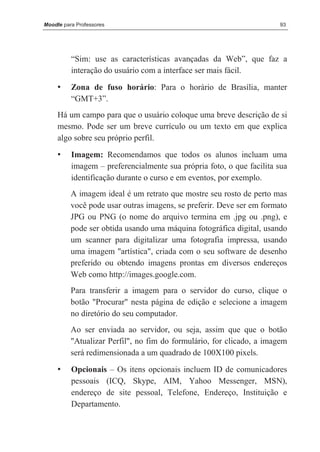 Moodle para Professores                                               93




          “Sim: use as características avançadas da Web”, que faz a
          interação do usuário com a interface ser mais fácil.

     •    Zona de fuso horário: Para o horário de Brasília, manter
          “GMT+3”.
     Há um campo para que o usuário coloque uma breve descrição de si
     mesmo. Pode ser um breve currículo ou um texto em que explica
     algo sobre seu próprio perfil.
     •    Imagem: Recomendamos que todos os alunos incluam uma
          imagem – preferencialmente sua própria foto, o que facilita sua
          identificação durante o curso e em eventos, por exemplo.
          A imagem ideal é um retrato que mostre seu rosto de perto mas
          você pode usar outras imagens, se preferir. Deve ser em formato
          JPG ou PNG (o nome do arquivo termina em .jpg ou .png), e
          pode ser obtida usando uma máquina fotográfica digital, usando
          um scanner para digitalizar uma fotografia impressa, usando
          uma imagem "artística", criada com o seu software de desenho
          preferido ou obtendo imagens prontas em diversos endereços
          Web como http://images.google.com.
          Para transferir a imagem para o servidor do curso, clique o
          botão "Procurar" nesta página de edição e selecione a imagem
          no diretório do seu computador.
          Ao ser enviada ao servidor, ou seja, assim que que o botão
          "Atualizar Perfil", no fim do formulário, for clicado, a imagem
          será redimensionada a um quadrado de 100X100 pixels.
     •    Opcionais – Os itens opcionais incluem ID de comunicadores
          pessoais (ICQ, Skype, AIM, Yahoo Messenger, MSN),
          endereço de site pessoal, Telefone, Endereço, Instituição e
          Departamento.
 