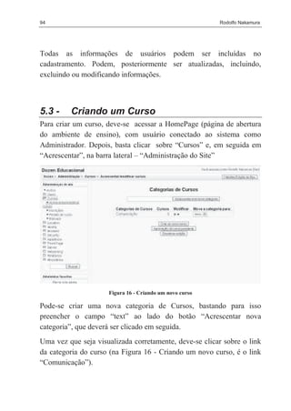94                                                       Rodolfo Nakamura




Todas as informações de usuários podem ser incluídas no
cadastramento. Podem, posteriormente ser atualizadas, incluindo,
excluindo ou modificando informações.



5.3 -    Criando um Curso
Para criar um curso, deve-se acessar a HomePage (página de abertura
do ambiente de ensino), com usuário conectado ao sistema como
Administrador. Depois, basta clicar sobre “Cursos” e, em seguida em
“Acrescentar”, na barra lateral – “Administração do Site”




                     Figura 16 - Criando um novo curso

Pode-se criar uma nova categoria de Cursos, bastando para isso
preencher o campo “text” ao lado do botão “Acrescentar nova
categoria”, que deverá ser clicado em seguida.
Uma vez que seja visualizada corretamente, deve-se clicar sobre o link
da categoria do curso (na Figura 16 - Criando um novo curso, é o link
“Comunicação”).
 