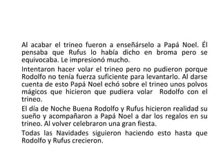 Al acabar el trineo fueron a enseñárselo a Papá Noel. Él
pensaba que Rufus lo había dicho en broma pero se
equivocaba. Le impresionó mucho.
Intentaron hacer volar el trineo pero no pudieron porque
Rodolfo no tenía fuerza suficiente para levantarlo. Al darse
cuenta de esto Papá Noel echó sobre el trineo unos polvos
mágicos que hicieron que pudiera volar Rodolfo con el
trineo.
El día de Noche Buena Rodolfo y Rufus hicieron realidad su
sueño y acompañaron a Papá Noel a dar los regalos en su
trineo. Al volver celebraron una gran fiesta.
Todas las Navidades siguieron haciendo esto hasta que
Rodolfo y Rufus crecieron.
 