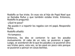 Rodolfo se fue triste. En esas vio al hijo de Papá Noel que
se llamaba Rufus y que también estaba triste. Entonces,
Rodolfo le preguntó:
-¿Qué te pasa?
-No puedo ir a repartir los regalos con mi papá.-Respondio
Rufus.
Rodolfo añadió:
-Yo tampoco.
Entonces, los dos se contaron lo que les pasaba
mutuamente. Al cabo de un rato, se pusieron a jugar.
Luego, se acordaron de lo que les pasaba y se pusieron otra
vez tristes pero, esta vez, se les pasó en poco rato porque
se pusieron a pensar en cosas bonitas.
 