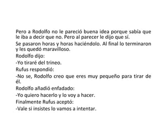 Pero a Rodolfo no le pareció buena idea porque sabía que
le iba a decir que no. Pero al parecer le dijo que sí.
Se pasaron horas y horas haciéndolo. Al final lo terminaron
y les quedó maravilloso.
Rodolfo dijo:
-Yo tiraré del trineo.
Rufus respondió:
-No se, Rodolfo creo que eres muy pequeño para tirar de
él.
Rodolfo añadió enfadado:
-Yo quiero hacerlo y lo voy a hacer.
Finalmente Rufus aceptó:
-Vale si insistes lo vamos a intentar.
 