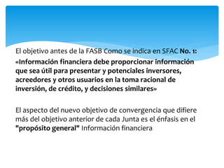 El objetivo antes de la FASB Como se indica en SFAC No. 1:
«Información financiera debe proporcionar información
que sea útil para presentar y potenciales inversores,
acreedores y otros usuarios en la toma racional de
inversión, de crédito, y decisiones similares»
El aspecto del nuevo objetivo de convergencia que difiere
más del objetivo anterior de cada Junta es el énfasis en el
"propósito general" Información financiera
 