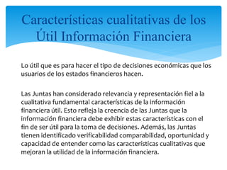 Lo útil que es para hacer el tipo de decisiones económicas que los
usuarios de los estados financieros hacen.
Las Juntas han considerado relevancia y representación fiel a la
cualitativa fundamental características de la información
financiera útil. Esto refleja la creencia de las Juntas que la
información financiera debe exhibir estas características con el
fin de ser útil para la toma de decisiones. Además, las Juntas
tienen identificado verificabilidad comparabilidad, oportunidad y
capacidad de entender como las características cualitativas que
mejoran la utilidad de la información financiera.
Características cualitativas de los
Útil Información Financiera
 